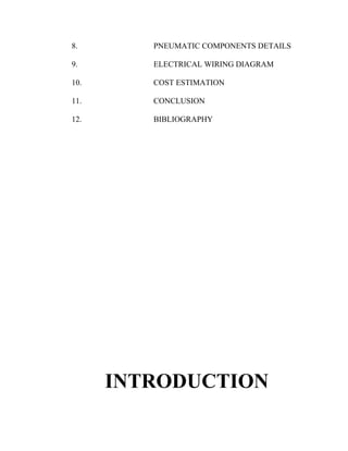 8. PNEUMATIC COMPONENTS DETAILS 
9. ELECTRICAL WIRING DIAGRAM 
10. COST ESTIMATION 
11. CONCLUSION 
12. BIBLIOGRAPHY 
INTRODUCTION 
 