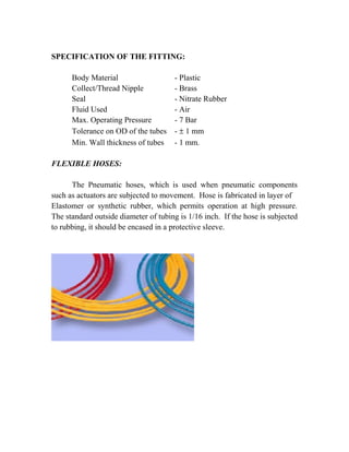 SPECIFICATION OF THE FITTING: 
Body Material - Plastic 
Collect/Thread Nipple - Brass 
Seal - Nitrate Rubber 
Fluid Used - Air 
Max. Operating Pressure - 7 Bar 
Tolerance on OD of the tubes - ± 1 mm 
Min. Wall thickness of tubes - 1 mm. 
FLEXIBLE HOSES: 
The Pneumatic hoses, which is used when pneumatic components 
such as actuators are subjected to movement. Hose is fabricated in layer of 
Elastomer or synthetic rubber, which permits operation at high pressure. 
The standard outside diameter of tubing is 1/16 inch. If the hose is subjected 
to rubbing, it should be encased in a protective sleeve. 
 