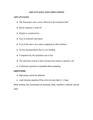 ADVANTAGES AND LIMITATIONS 
ADVANTAGES: 
¨ The Pneumatic arm is more efficient in the technical field 
¨ Quick response is achived 
¨ Simple in constructions 
¨ Easy to maintain and repair 
¨ Cost of the unit is less when compared to other robotics 
¨ No fire hazrd problem due to over loading 
¨ Comparatively the operation cost is less 
¨ The operation of arm is faster because the media to operate is air 
¨ Continuous operation is possible without stopping. 
LIMITATIONS: 
¨ High torque cannot be obtained. 
¨ Load Carrying capacity of this unit is not very high (3 – 5 kgs). 
While working, the compressed air produces noise, therefore a silencer may be 
used. 
 