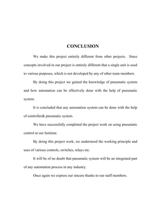 CONCLUSION 
We make this project entirely different from other projects. Since 
concepts involved in our project is entirely different that a single unit is used 
to various purposes, which is not developed by any of other team members. 
By doing this project we gained the knowledge of pneumatic system 
and how automation can be effectively done with the help of pneumatic 
system. 
It is concluded that any automation system can be done with the help 
of controller& pneumatic system. 
We have successfully completed the project work on using pneumatic 
control at our Institute. 
By doing this project work, we understood the working principle and 
uses of various controls, switches, relays etc. 
It will be of no doubt that pneumatic system will be an integrated part 
of any automation process in any industry. 
Once again we express our sincere thanks to our staff members. 
 