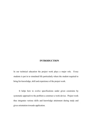 INTRODUCTION 
In our technical education the project work plays a major role. Every 
students is put in to simulated life particularly where the student required to 
bring his knowledge, skill and experience of the project work. 
It helps how to evolve specifications under given constrains by 
systematic approach to the problem a construct a work device. Project work 
thus integrates various skills and knowledge attainment during study and 
gives orientation towards application. 
 