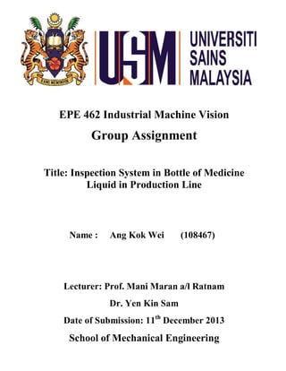 EPE 462 Industrial Machine Vision
Group Assignment
Title: Inspection System in Bottle of Medicine
Liquid in Production Line
Name : Ang Kok Wei (108467)
Lecturer: Prof. Mani Maran a/l Ratnam
Dr. Yen Kin Sam
Date of Submission: 11th
December 2013
School of Mechanical Engineering
 