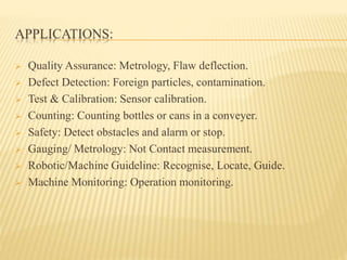 APPLICATIONS:
 Quality Assurance: Metrology, Flaw deflection.
 Defect Detection: Foreign particles, contamination.
 Test & Calibration: Sensor calibration.
 Counting: Counting bottles or cans in a conveyer.
 Safety: Detect obstacles and alarm or stop.
 Gauging/ Metrology: Not Contact measurement.
 Robotic/Machine Guideline: Recognise, Locate, Guide.
 Machine Monitoring: Operation monitoring.
 