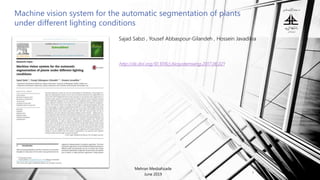 Machine vision system for the automatic segmentation of plants
under different lighting conditions
Mehran Mesbahzade
June 2019
1
Sajad Sabzi , Yousef Abbaspour-Gilandeh , Hossein Javadikia
http://dx.doi.org/10.1016/j.biosystemseng.2017.06.021
 