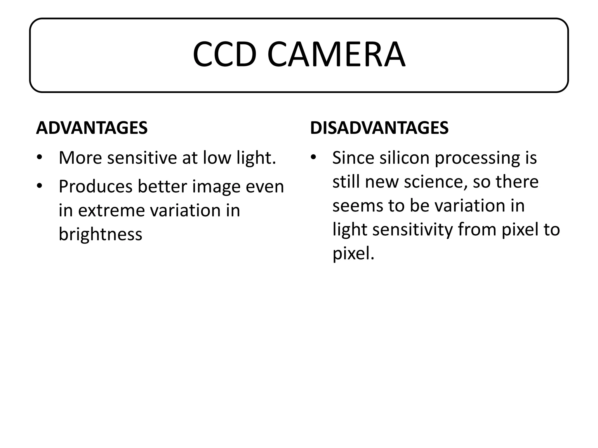 CCD CAMERA
ADVANTAGES
• More sensitive at low light.
• Produces better image even
in extreme variation in
brightness
DISADVANTAGES
• Since silicon processing is
still new science, so there
seems to be variation in
light sensitivity from pixel to
pixel.
 