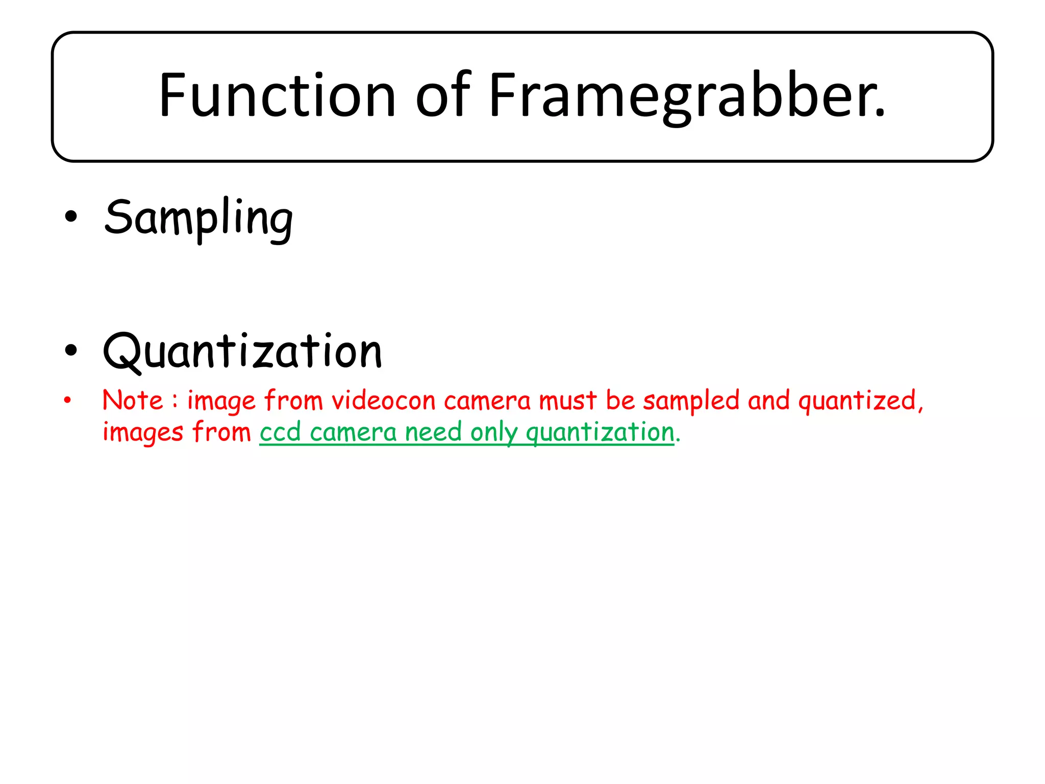 Function of Framegrabber.
• Sampling
• Quantization
• Note : image from videocon camera must be sampled and quantized,
images from ccd camera need only quantization.
 
