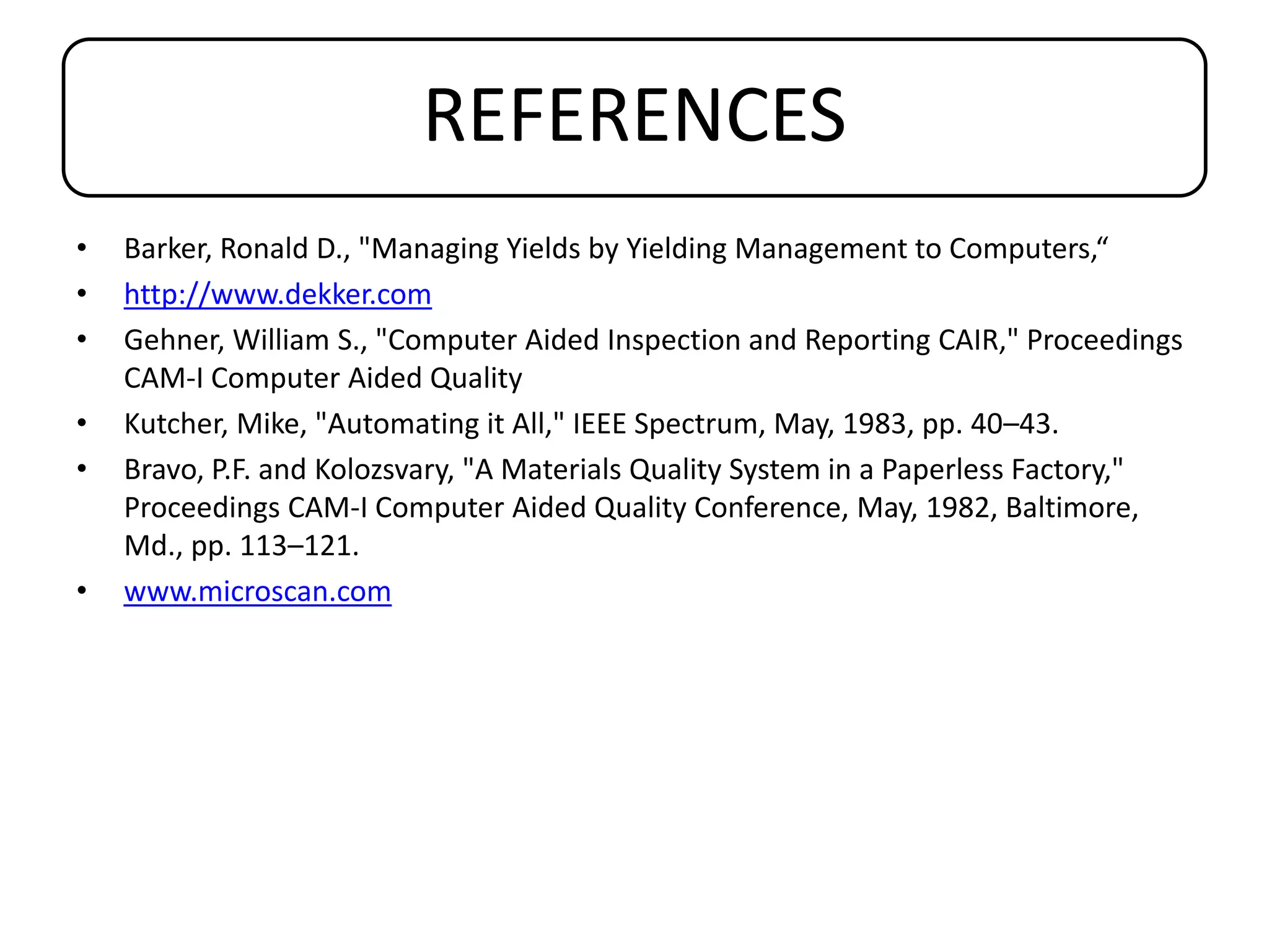 REFERENCES
• Barker, Ronald D., "Managing Yields by Yielding Management to Computers,“
• http://www.dekker.com
• Gehner, William S., "Computer Aided Inspection and Reporting CAIR," Proceedings
CAM-I Computer Aided Quality
• Kutcher, Mike, "Automating it All," IEEE Spectrum, May, 1983, pp. 40–43.
• Bravo, P.F. and Kolozsvary, "A Materials Quality System in a Paperless Factory,"
Proceedings CAM-I Computer Aided Quality Conference, May, 1982, Baltimore,
Md., pp. 113–121.
• www.microscan.com
 