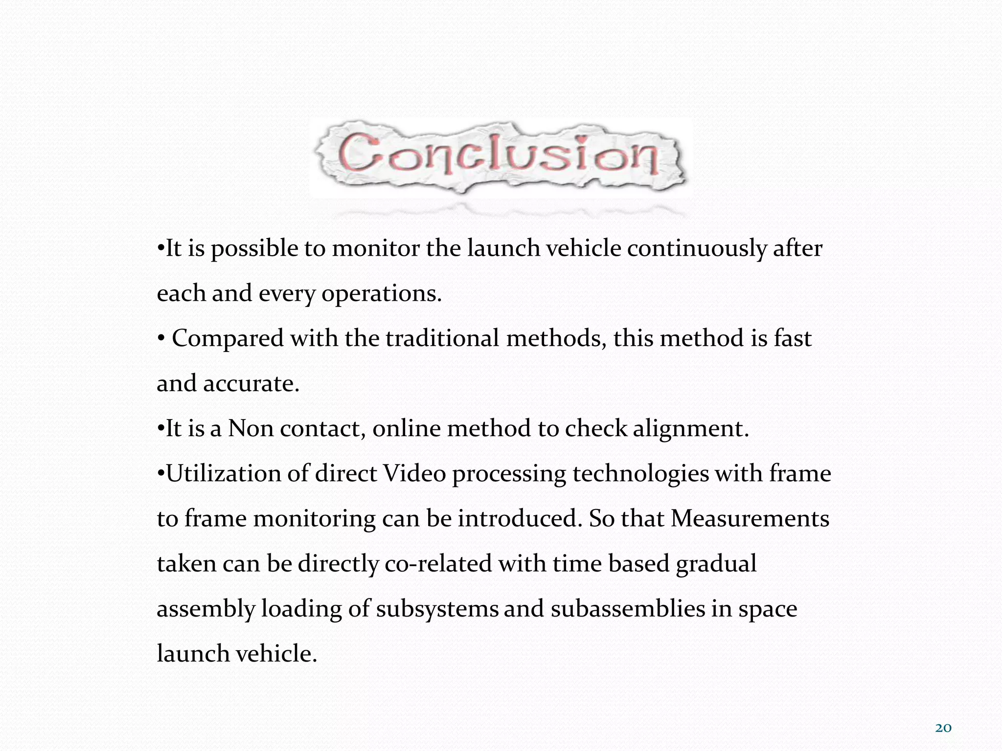 •It is possible to monitor the launch vehicle continuously after
each and every operations.
• Compared with the traditional methods, this method is fast
and accurate.
•It is a Non contact, online method to check alignment.
•Utilization of direct Video processing technologies with frame
to frame monitoring can be introduced. So that Measurements
taken can be directly co-related with time based gradual
assembly loading of subsystems and subassemblies in space
launch vehicle.
20
 
