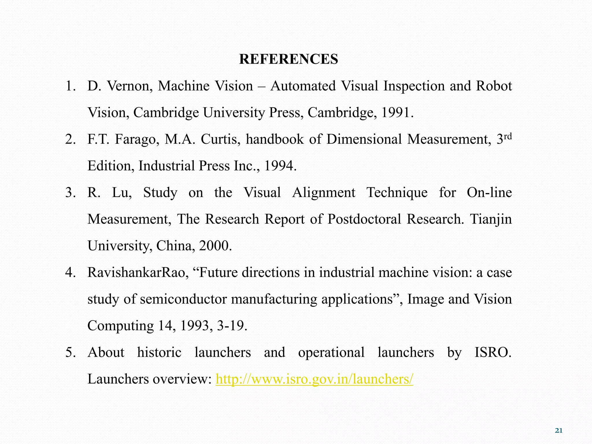 21
REFERENCES
1. D. Vernon, Machine Vision – Automated Visual Inspection and Robot
Vision, Cambridge University Press, Cambridge, 1991.
2. F.T. Farago, M.A. Curtis, handbook of Dimensional Measurement, 3rd
Edition, Industrial Press Inc., 1994.
3. R. Lu, Study on the Visual Alignment Technique for On-line
Measurement, The Research Report of Postdoctoral Research. Tianjin
University, China, 2000.
4. RavishankarRao, “Future directions in industrial machine vision: a case
study of semiconductor manufacturing applications”, Image and Vision
Computing 14, 1993, 3-19.
5. About historic launchers and operational launchers by ISRO.
Launchers overview: http://www.isro.gov.in/launchers/
 