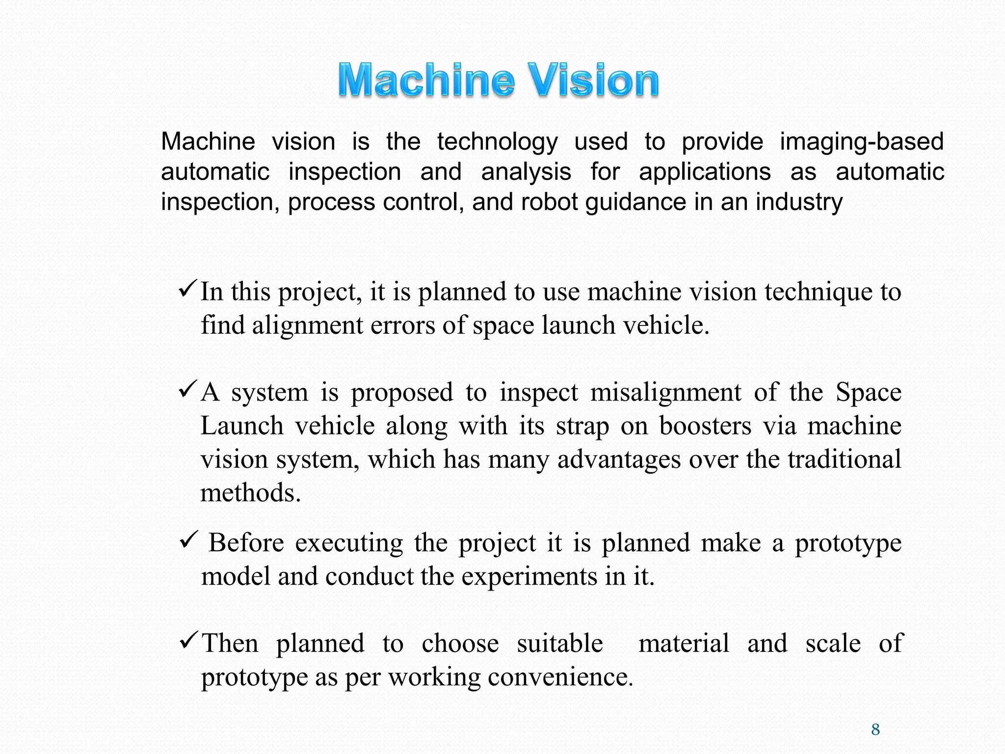 8
✓In this project, it is planned to use machine vision technique to
find alignment errors of space launch vehicle.
✓A system is proposed to inspect misalignment of the Space
Launch vehicle along with its strap on boosters via machine
vision system, which has many advantages over the traditional
methods.
✓ Before executing the project it is planned make a prototype
model and conduct the experiments in it.
✓Then planned to choose suitable material and scale of
prototype as per working convenience.
Machine vision is the technology used to provide imaging-based
automatic inspection and analysis for applications as automatic
inspection, process control, and robot guidance in an industry
 