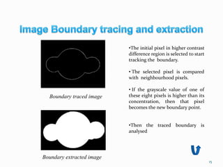 15
•The initial pixel in higher contrast
difference region is selected to start
tracking the boundary.
• The selected pixel is compared
with neighbourhood pixels.
• If the grayscale value of one of
these eight pixels is higher than its
concentration, then that pixel
becomes the new boundary point.
•Then the traced boundary is
analysed
Boundary traced image
Boundary extracted image
 