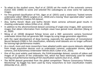 • To adapt to the studied scene, Rauf et al. (2019) set the mode of the automatic camera
(Canon EOS 1300D) to scene and selected the subcategory as snow scene for capturing
images.
• For fine-grained classification of fish, Jäger et al. (2015) used a stationary “baited remote
underwater video” (BRUV; Langlois et al., 2010) and a moving “diver operated video” system
(DOV) to record the Croatian fish dataset.
• Also, GoPro Hero3+ Black and GoPro Hero4+ black cameras achieved good results in
shooting underwater videos (Villon et al., 2018).
• In addition to the aforementioned dataset consisting of single-view images, 360◦ panoramic
images that obtain information from multiple views have gained more attention (Wang et
al., 2020).
• Meng et al. (2018) designed fisheye lenses and a 360◦ panoramic camera functional
underwater drone that can generate 360◦ images by using image generation algorithms.
• with the rapid development of deep learning, especially the application of Convolutional
Neural Network (CNN) in fish classification, relatively small datasets are no longer sufficient
for training high-performance models.
• As a result, more and more researchers have adopted public open-source datasets obtained
from image acquisition devices such as underwater cameras, underwater drones, digital
cameras, and Autonomous Underwater Vehicle (AUV; Cutter et al., 2015).
• One of the most widely used datasets, the Fish4-knowledge dataset, consists of videos and
images of 23 species of live underwater fish, which has been extensively used for model
training and performance testing of fish classification systems (Sun et al., 2018)
• The NCFM dataset generated from the global competition “Nature Conservancy Fisheries
Monitoring” by Kaggle has been used by many researchers to train classification models
(AliGombe et al., 2017)
 