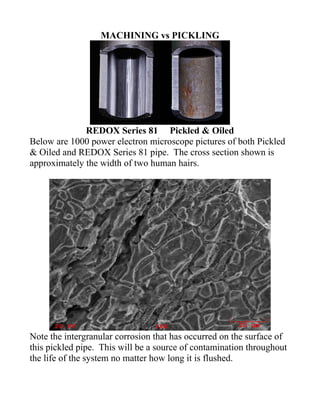 MACHINING vs PICKLING




              REDOX Series 81 Pickled & Oiled
Below are 1000 power electron microscope pictures of both Pickled
& Oiled and REDOX Series 81 pipe. The cross section shown is
approximately the width of two human hairs.




Note the intergranular corrosion that has occurred on the surface of
this pickled pipe. This will be a source of contamination throughout
the life of the system no matter how long it is flushed.
 