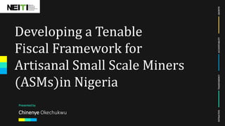 EXTRACTIVETRANSPARENCYACCOUNTABLITYGROWTH
Developing a Tenable
Fiscal Framework for
Artisanal Small Scale Miners
(ASMs)in Nigeria
Presented by
Chinenye Okechukwu
 