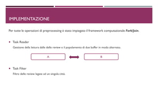 Per tutte le operazioni di preprocessing è stato impiegato il framework computazionale Fork/Join.
 Task Reader
Gestione della lettura dalle delle review e il popolamento di due buffer in modo alternato.
 Task Filter
Filtro delle review legate ad un singola città.
IMPLEMENTAZIONE
A B
 