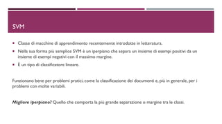 DSVM
 Classe di macchine di apprendimento recentemente introdotte in letteratura.
 Nella sua forma più semplice SVM è un iperpiano che separa un insieme di esempi positivi da un
insieme di esempi negativi con il massimo margine.
 È un tipo di classificatore lineare.
Funzionano bene per problemi pratici, come la classificazione dei documenti e, più in generale, per i
problemi con molte variabili.
Migliore iperpiano? Quello che comporta la più grande separazione o margine tra le classi.
 