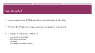 DSVM IN WEKA
 Implementato tramite SMO (Sequential minimal optimization) di John Platt.
 Problema di SVM: algoritmi lenti, specialmente per problemi molto grandi.
 La risposta di Platt è stata SMO, che è
concettualmente semplice
facile da implementare
più veloce
scala meglio su problemi difficili.
 