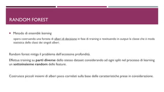 DRANDOM FOREST
 Metodo di ensemble learning
opera costruendo una foresta di alberi di decisione in fase di training e restituendo in output la classe che è moda
statistica delle classi dei singoli alberi.
Random forest mitiga il problema dell’eccessiva profondità.
Effettua training su parti diverse dello stesso dataset considerando ad ogni split nel processo di learning
un sottoinsieme random delle feature.
Costruisce piccoli insiemi di alberi poco correlati sulla base delle caratteristiche prese in considerazione.
 