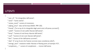 UTENTI
{
" user_id" : "id crittografato dell’utente",
" name" : "nome utente",
" review_count" : numero di recensioni,
" yelping_since" : data nel formato AAAA -MM -DD,
" friends" : ["un array di id crittografati degli utenti amici all’utente corrente"],
" useful" : "numero di voti useful rilasciati dall’utente",
" funny" : "numero di voti funny rilasciati dall’utente",
" cool" : "numero di voti cool rilasciati dall’utente",
" fans" : "numero di fan dell'utente corrente",
" elite" : [" array di anni che l'utente corrente stato considerato elite"],
" average_stars" : votazione media rilasciata in floating point, ad esempio 4.31,
" compliment_... " : numero di complimenti … ricevuti dall’utente
}
 