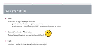  Idea!
Introdurre la logica fuzzy per valutare
grado con cui dare un coupon a un utente
grado con cui è consigliato distribuire un coupon in un certo mese.
 Dataset business – Alternativa
Testare la classificazione con approccio multi-label.
 NLP
Condurre analisi di altra natura (ex. Sentiment Analysis)
SVILUPPI FUTURI
 