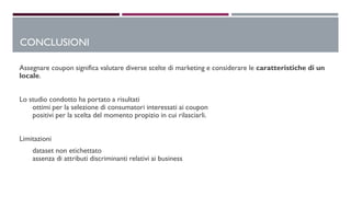 Assegnare coupon significa valutare diverse scelte di marketing e considerare le caratteristiche di un
locale.
Lo studio condotto ha portato a risultati
ottimi per la selezione di consumatori interessati ai coupon
positivi per la scelta del momento propizio in cui rilasciarli.
Limitazioni
dataset non etichettato
assenza di attributi discriminanti relativi ai business
CONCLUSIONI
 