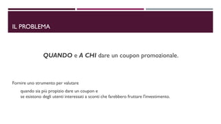IL PROBLEMA
QUANDO e A CHI dare un coupon promozionale.
Fornire uno strumento per valutare
quando sia più propizio dare un coupon e
se esistono degli utenti interessati a sconti che farebbero fruttare l'investimento.
 