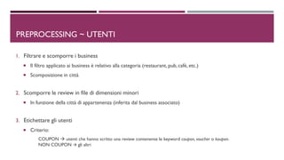 1. Filtrare e scomporre i business
 Il filtro applicato ai business è relativo alla categoria (restaurant, pub, cafè, etc.)
 Scomposizione in città
2. Scomporre le review in file di dimensioni minori
 In funzione della città di appartenenza (inferita dal business associato)
3. Etichettare gli utenti
 Criterio:
COUPON  utenti che hanno scritto una review contenente le keyword coupon, voucher o koupon.
NON COUPON  gli altri
PREPROCESSING ~ UTENTI
 