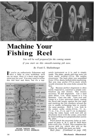 Machine Your
Fishing Reel
You will be well prepared for the coming season
if you start on this smooth-running job now.
By Frank E. Shallenberger
IF you're an enthusiastic fisherman and
have a lathe in your workshop, we'll
say no more. Here is a duck soup assign-
ment just for you! You may want to refine
this reel here and there, but it's a top-
SECTION THROUGH REEL
(BLUEPRINT DETAILS ASSEMBLED)
notch instrument as it is, and is simply
made. The plate, spools and ring were cut
from easily worked .125 in. flat surplus
aluminum. The back plate was assembled
from.125in. sheets, bolted while machining.
But you may prefer .375-in. stock which
would eliminate the extra holes around the
face.
Jig: Because perfect alignment is abso-
lutely imperative, construct a simple com-
bination jig and fixture. This insures
accuracy, fit and alignment. Use a steel
plate about ¼-in. thick turned to a 5-in.
diameter. Face one side. Turn over and
clamp in a 3-jaw universal chuck, seating
the faced side snugly against the jaw steps
and marking the jaw numbers around the
rim to enable reclamping later in exactly
the same position. Drill a ½-in. hole in
the center, scribe circles .812 in., l½ in.,
1¾ in., 2 in., 2¼ in. and 3½ in. in diameter.
Using the index head, with tool still set
absolutely level with the center, cross-feed
by hand scribing two perpendiculars across
the plate.
Prick-punch the necessary holes as indi-
cated on parts A, B, C and D. Drill these
holes with a No. 33 drill. This completes the
layout drill jig, which also acts as the
fixture by which the parts are held.
Back plate: [Continued on page 160]
144 Mechanix Illustrated
BACK PLATE
A
G SPOOL
[
RATCHET HUB
F SPINDLE
PEENED TO
BEVEL UP TO
BACK PLATE
H PAWL
CLEARANCE
HERE
PEEN SCREW
I SPRING
K SPACER
L CLEAT
FILE FLUSH
PEEN AND
N HANDLE
THIN NUT
6-32 SCREW
M CAP
SET SCREW
10-24
OUTER SPOOL
0
INNER SPOOL
C
B RING
J SPACER
 