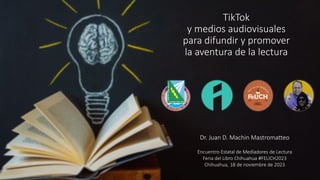 TikTok
y medios audiovisuales
para difundir y promover
la aventura de la lectura
Dr. Juan D. Machin Mastromatteo
Encuentro Estatal de Mediadores de Lectura
Feria del Libro Chihuahua #FELICH2023
Chihuahua, 18 de noviembre de 2023
 
