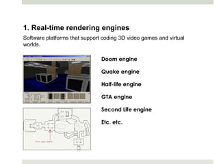 1. Real-time rendering engines
Software platforms that support coding 3D video games and virtual
worlds.

                               Doom engine

                               Quake engine

                               Half-life engine

                               GTA engine

                               Second Life engine

                               Etc. etc.
 