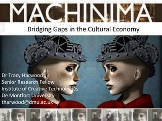 Bridging	
  Gaps	
  in	
  the	
  Cultural	
  Economy	
  
	
  
Dr	
  Tracy	
  Harwood	
  
Senior	
  Research	
  Fellow	
  
Ins?tute	
  of	
  Crea?ve	
  Technologies	
  
De	
  MonCort	
  University	
  
tharwood@dmu.ac.uk	
  
 