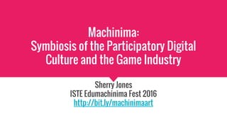 Machinima:
Symbiosis of the Participatory Digital
Culture and the Game Industry
Sherry Jones
ISTE Edumachinima Fest 2016
http://bit.ly/machinimaart
 