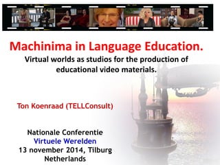 Ton Koenraad (TELLConsult)
Nationale Conferentie
Virtuele Werelden
13 november 2014, Tilburg
Netherlands
Machinima in Language Education.
Virtual worlds as studios for the production of
educational video materials.
 
