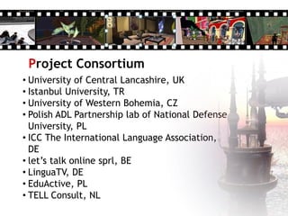 Project Consortium
• University of Central Lancashire, UK
• Istanbul University, TR
• University of Western Bohemia, CZ
• Polish ADL Partnership lab of National Defense
University, PL
• ICC The International Language Association,
DE
• let’s talk online sprl, BE
• LinguaTV, DE
• EduActive, PL
• TELL Consult, NL
 