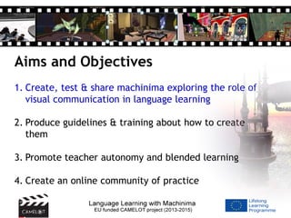 Aims and Objectives
1. Create, test & share machinima exploring the role of
visual communication in language learning
2. Produce guidelines & training about how to create
them
3. Promote teacher autonomy and blended learning
4. Create an online community of practice
 