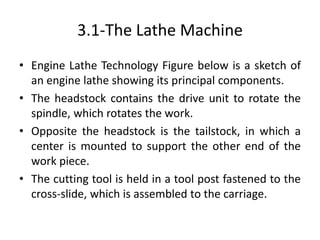 3.1-The Lathe Machine
• Engine Lathe Technology Figure below is a sketch of
an engine lathe showing its principal components.
• The headstock contains the drive unit to rotate the
spindle, which rotates the work.
• Opposite the headstock is the tailstock, in which a
center is mounted to support the other end of the
work piece.
• The cutting tool is held in a tool post fastened to the
cross-slide, which is assembled to the carriage.
 