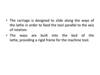• The carriage is designed to slide along the ways of
the lathe in order to feed the tool parallel to the axis
of rotation.
• The ways are built into the bed of the
lathe, providing a rigid frame for the machine tool.
 
