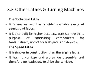 3.3-Other Lathes & Turning Machines
The Tool-room Lathe.
• It is smaller and has a wider available range of
speeds and feeds.
• It is also built for higher accuracy, consistent with its
purpose of fabricating components for
tools, fixtures, and other high-precision devices.
The Speed Lathe.
• It is simpler in construction than the engine lathe.
• It has no carriage and cross-slide assembly, and
therefore no leadscrew to drive the carriage.
 