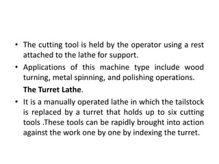 • The cutting tool is held by the operator using a rest
attached to the lathe for support.
• Applications of this machine type include wood
turning, metal spinning, and polishing operations.
The Turret Lathe.
• It is a manually operated lathe in which the tailstock
is replaced by a turret that holds up to six cutting
tools .These tools can be rapidly brought into action
against the work one by one by indexing the turret.
 