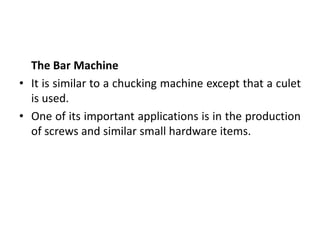 The Bar Machine
• It is similar to a chucking machine except that a culet
is used.
• One of its important applications is in the production
of screws and similar small hardware items.
 