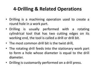 4-Drilling & Related Operations
• Drilling is a machining operation used to create a
round hole in a work part.
• Drilling is usually performed with a rotating
cylindrical tool that has two cutting edges on its
working end, the tool is called a drill or drill bit.
• The most common drill bit is the twist drill,
• The rotating drill feeds into the stationary work part
to form a hole whose diameter is equal to the drill
diameter.
• Drilling is customarily performed on a drill press.
 