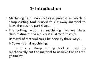 1- Introduction
• Machining is a manufacturing process in which a
sharp cutting tool is used to cut away material to
leave the desired part shape.
• The cutting action in machining involves shear
deformation of the work material to form chips.
Removal of material could be done by three ways.
i- Conventional machining:
In this a sharp cutting tool is used to
mechanically cut the material to achieve the desired
geometry.
 