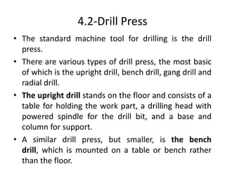 4.2-Drill Press
• The standard machine tool for drilling is the drill
press.
• There are various types of drill press, the most basic
of which is the upright drill, bench drill, gang drill and
radial drill.
• The upright drill stands on the floor and consists of a
table for holding the work part, a drilling head with
powered spindle for the drill bit, and a base and
column for support.
• A similar drill press, but smaller, is the bench
drill, which is mounted on a table or bench rather
than the floor.
 