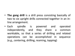 • The gang drill is a drill press consisting basically of
two to six upright drills connected together in an in-
line arrangement.
• Each spindle is powered and operated
independently, and they share a common
worktable, so that a series of drilling and related
operations can be accomplished in sequence
(e.g., centering, drilling, reaming, tapping)
 