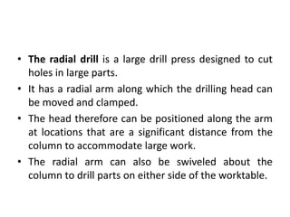 • The radial drill is a large drill press designed to cut
holes in large parts.
• It has a radial arm along which the drilling head can
be moved and clamped.
• The head therefore can be positioned along the arm
at locations that are a significant distance from the
column to accommodate large work.
• The radial arm can also be swiveled about the
column to drill parts on either side of the worktable.
 