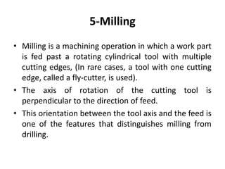 5-Milling
• Milling is a machining operation in which a work part
is fed past a rotating cylindrical tool with multiple
cutting edges, (In rare cases, a tool with one cutting
edge, called a fly-cutter, is used).
• The axis of rotation of the cutting tool is
perpendicular to the direction of feed.
• This orientation between the tool axis and the feed is
one of the features that distinguishes milling from
drilling.
 
