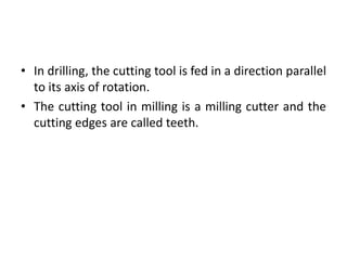 • In drilling, the cutting tool is fed in a direction parallel
to its axis of rotation.
• The cutting tool in milling is a milling cutter and the
cutting edges are called teeth.
 