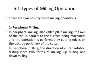 5.1-Types of Milling Operations
• There are two basic types of milling operations.
1- Peripheral Milling:
• In peripheral milling, also called plain milling, the axis
of the tool is parallel to the surface being machined,
and the operation is performed by cutting edges on
the outside periphery of the cutter.
• In peripheral milling, the direction of cutter rotation
distinguishes two forms of milling: up milling and
down milling.
 