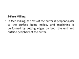 2-Face Milling:
• In face milling, the axis of the cutter is perpendicular
to the surface being milled, and machining is
performed by cutting edges on both the end and
outside periphery of the cutter.
 