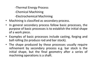 -Thermal Energy Process
-Chemical Machining
-Electrochemical Machining
• Machining is classified as secondary process.
• In general secondary process follow basic processes, the
purpose of basic processes is to establish the initial shape
of a work piece.
• Examples of basic processes include casting, forging and
ball rolling (to produce rod and bar stock).
• The shape produced by these processes usually require
refinement by secondary process e.g. bar stock is the
initial shape, but the final geometry after a series of
machining operations is a shaft.
 